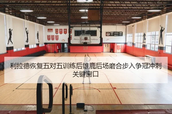 利拉德恢复五对五训练后雄鹿后场磨合步入争冠冲刺关键窗口