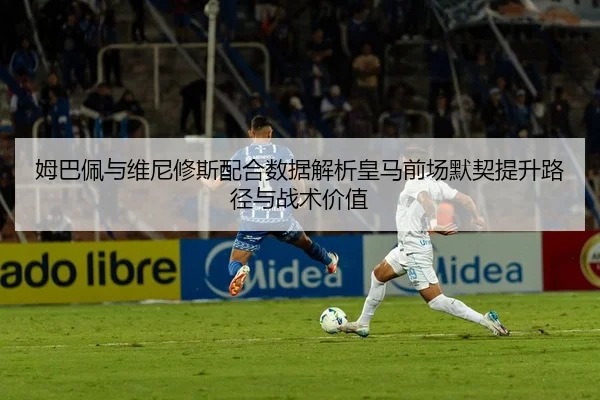 姆巴佩与维尼修斯配合数据解析皇马前场默契提升路径与战术价值